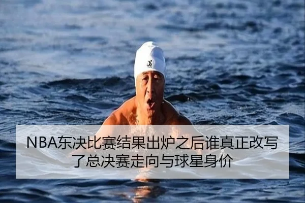 NBA东决比赛结果出炉之后谁真正改写了总决赛走向与球星身价