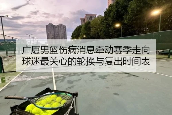 广厦男篮伤病消息牵动赛季走向 球迷最关心的轮换与复出时间表